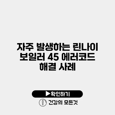 자주 발생하는 린나이 보일러 45 에러코드 해결 사례